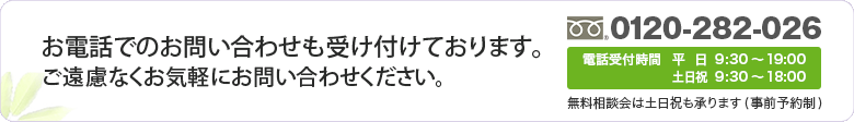 お電話でのお問い合わせも受け付けております。お問い合わせ・ご相談は、電話0120-282-026 電話受付時間 平日9:30～19:00 土日祝 9:30～18:00　無料相談会は土日祝も承ります(事前予約制)